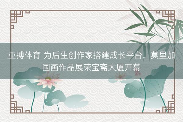 亚搏体育 为后生创作家搭建成长平台,莫里加国画作品展荣宝斋大厦开幕