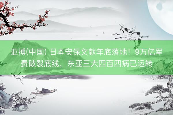 亚搏(中国) 日本安保文献年底落地！9万亿军费破裂底线，东亚三大四百四病已运转