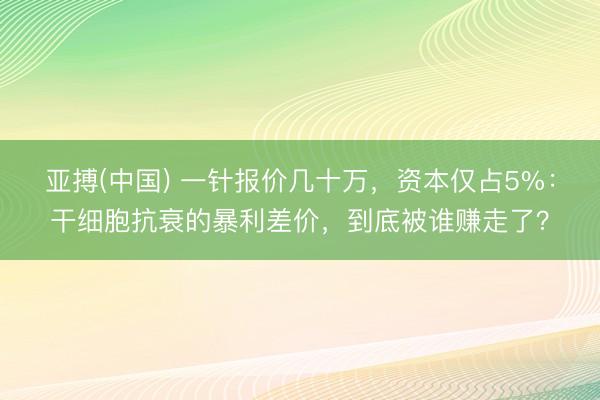 亚搏(中国) 一针报价几十万，资本仅占5%：干细胞抗衰的暴利差价，到底被谁赚走了？