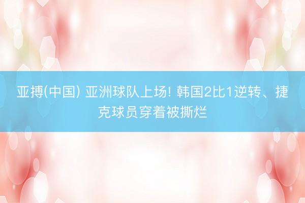 亚搏(中国) 亚洲球队上场! 韩国2比1逆转、捷克球员穿着被撕烂