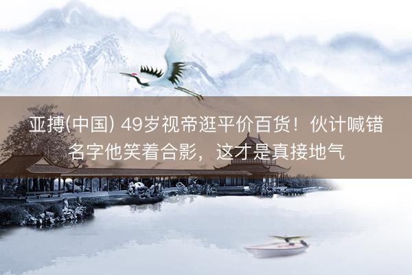 亚搏(中国) 49岁视帝逛平价百货！伙计喊错名字他笑着合影，这才是真接地气