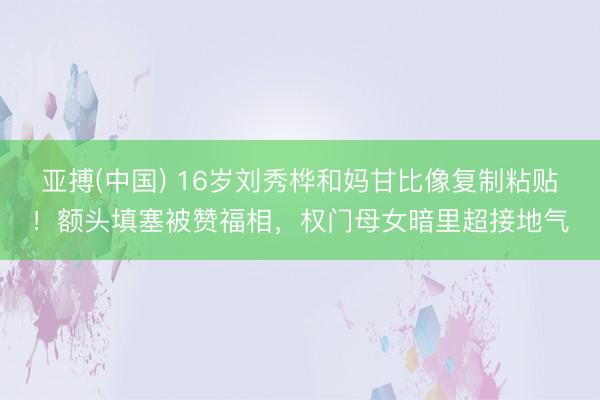 亚搏(中国) 16岁刘秀桦和妈甘比像复制粘贴！额头填塞被赞福相，权门母女暗里超接地气