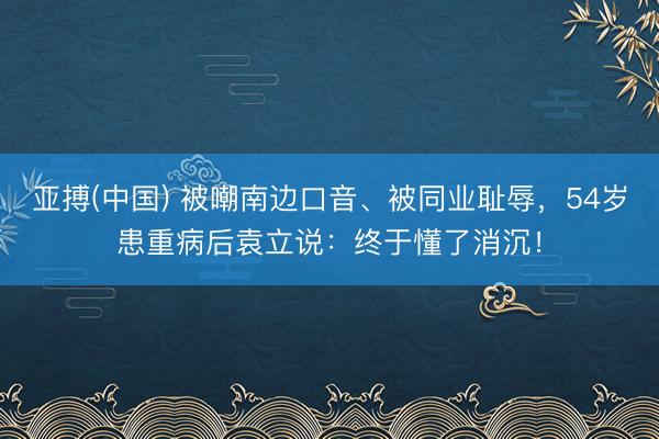 亚搏(中国) 被嘲南边口音、被同业耻辱，54岁患重病后袁立说：终于懂了消沉！