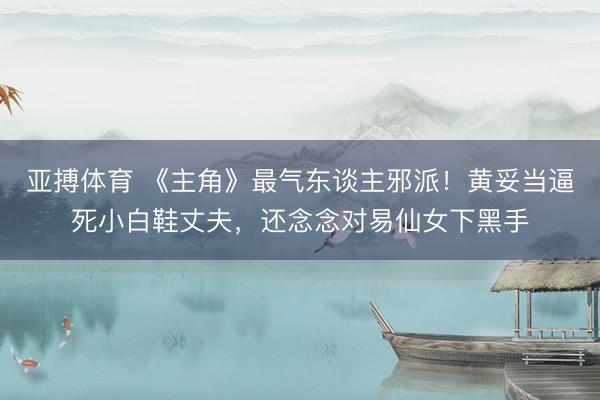亚搏体育 《主角》最气东谈主邪派！黄妥当逼死小白鞋丈夫，还念念对易仙女下黑手