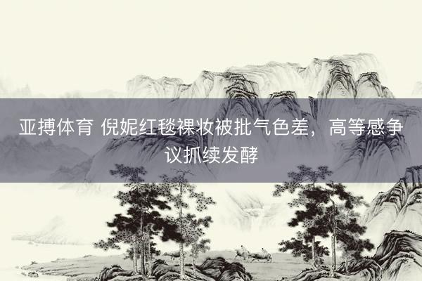 亚搏体育 倪妮红毯裸妆被批气色差，高等感争议抓续发酵