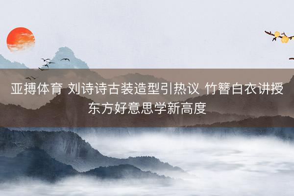 亚搏体育 刘诗诗古装造型引热议 竹簪白衣讲授东方好意思学新高度