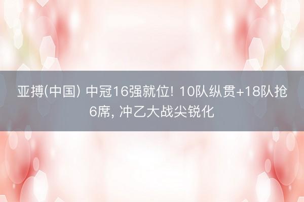 亚搏(中国) 中冠16强就位! 10队纵贯+18队抢6席， 冲乙大战尖锐化