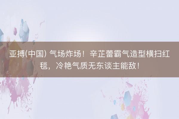 亚搏(中国) 气场炸场！辛芷蕾霸气造型横扫红毯，冷艳气质无东谈主能敌！