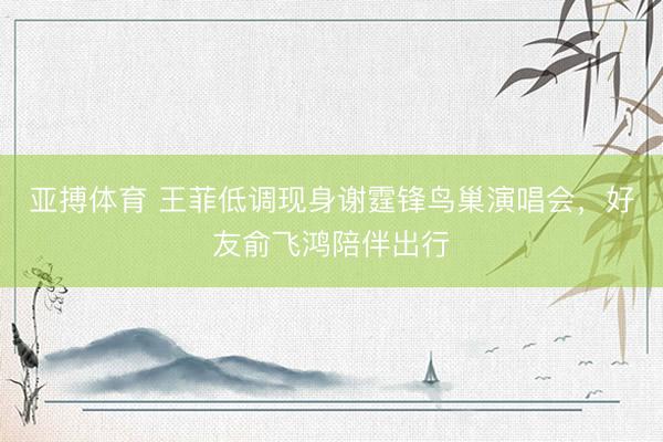亚搏体育 王菲低调现身谢霆锋鸟巢演唱会，好友俞飞鸿陪伴出行