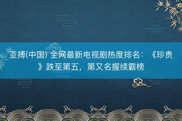 亚搏(中国) 全网最新电视剧热度排名:《珍贵》跌至第五,第又名握续霸榜