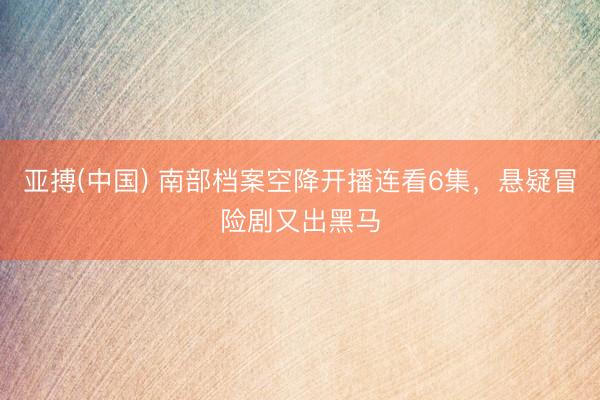 亚搏(中国) 南部档案空降开播连看6集，悬疑冒险剧又出黑马