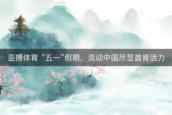 亚搏体育 “五一”假期,流动中国尽显首肯活力