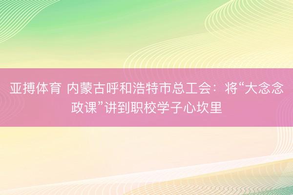亚搏体育 内蒙古呼和浩特市总工会：将“大念念政课”讲到职校学子心坎里