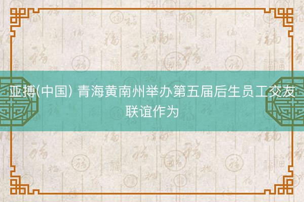 亚搏(中国) 青海黄南州举办第五届后生员工交友联谊作为