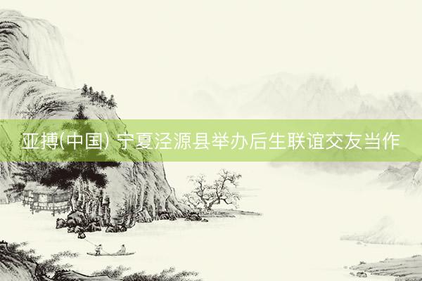 亚搏(中国) 宁夏泾源县举办后生联谊交友当作