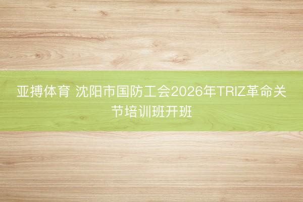 亚搏体育 沈阳市国防工会2026年TRIZ革命关节培训班开班