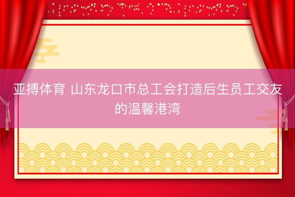 亚搏体育 山东龙口市总工会打造后生员工交友的温馨港湾