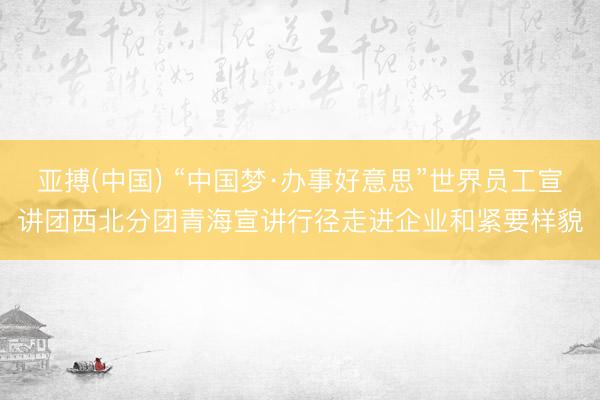 亚搏(中国) “中国梦·办事好意思”世界员工宣讲团西北分团青海宣讲行径走进企业和紧要样貌