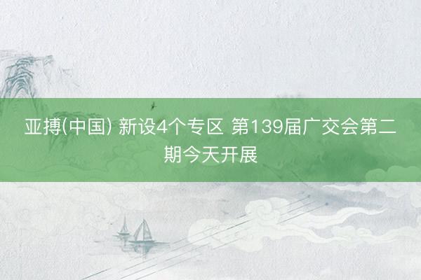 亚搏(中国) 新设4个专区 第139届广交会第二期今天开展