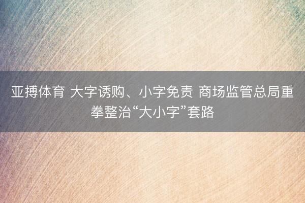 亚搏体育 大字诱购、小字免责 商场监管总局重拳整治“大小字”套路