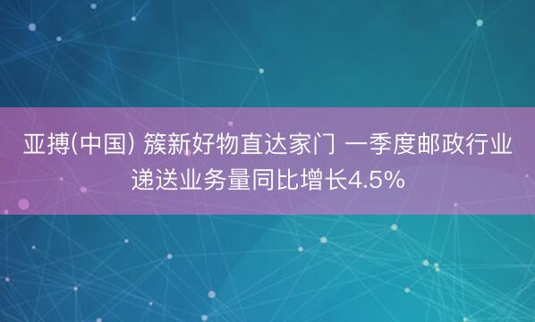 亚搏(中国) 簇新好物直达家门 一季度邮政行业递送业务量同比增长4.5%