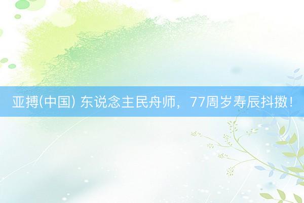 亚搏(中国) 东说念主民舟师，77周岁寿辰抖擞！
