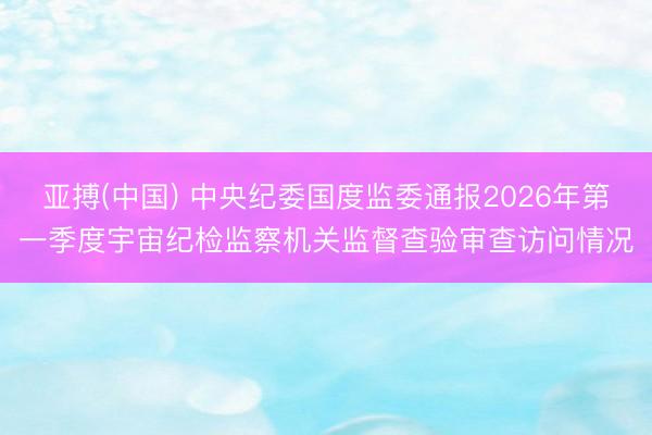 亚搏(中国) 中央纪委国度监委通报2026年第一季度宇宙纪检监察机关监督查验审查访问情况