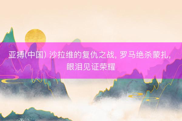 亚搏(中国) 沙拉维的复仇之战， 罗马绝杀蒙扎， 眼泪见证荣耀