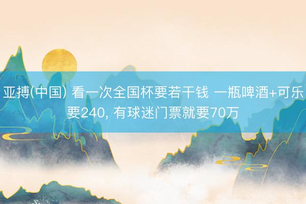 亚搏(中国) 看一次全国杯要若干钱 一瓶啤酒+可乐要240， 有球迷门票就要70万