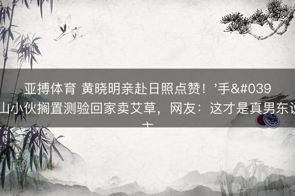 亚搏体育 黄晓明亲赴日照点赞！'手'攀泰山小伙搁置测验回家卖艾草，网友：这才是真男东说念主