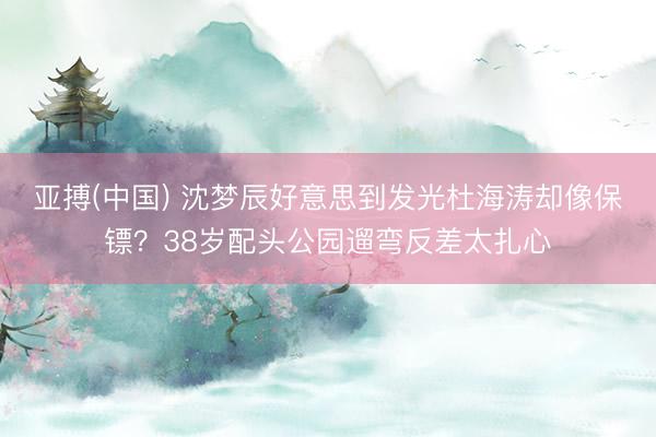 亚搏(中国) 沈梦辰好意思到发光杜海涛却像保镖？38岁配头公园遛弯反差太扎心