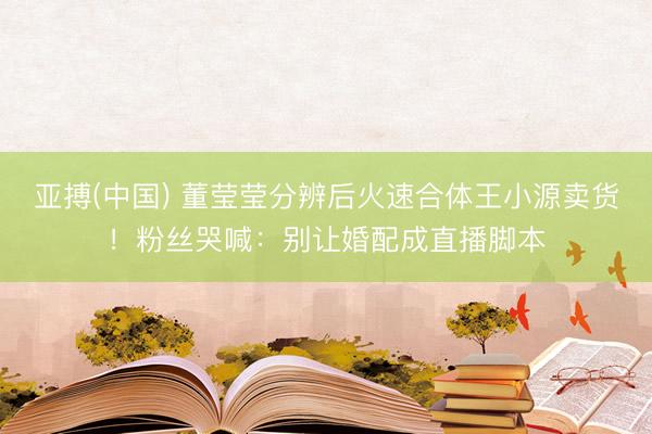 亚搏(中国) 董莹莹分辨后火速合体王小源卖货！粉丝哭喊：别让婚配成直播脚本