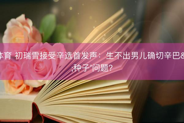亚搏体育 初瑞雪接受辛选首发声：生不出男儿确切辛巴'种子'问题？