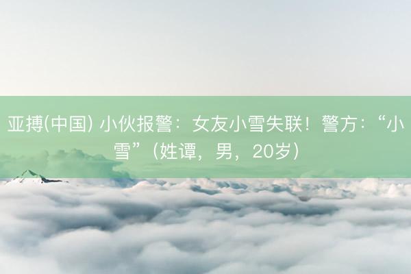 亚搏(中国) 小伙报警：女友小雪失联！警方：“小雪”（姓谭，男，20岁）