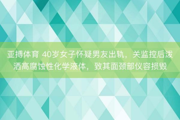 亚搏体育 40岁女子怀疑男友出轨，关监控后泼洒高腐蚀性化学液体，致其面颈部仪容损毁