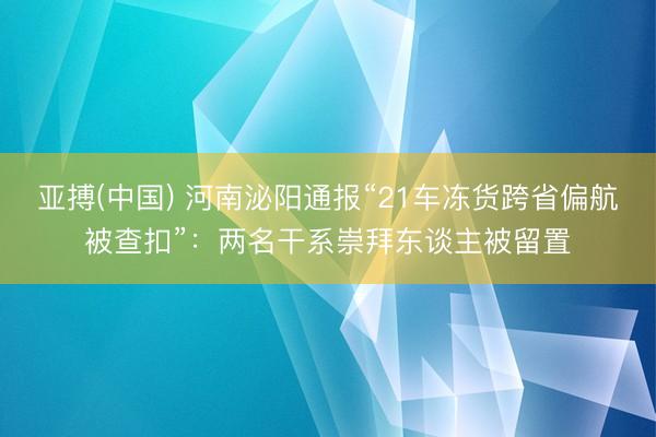 亚搏(中国) 河南泌阳通报“21车冻货跨省偏航被查扣”:两名干系崇拜东谈主被留置