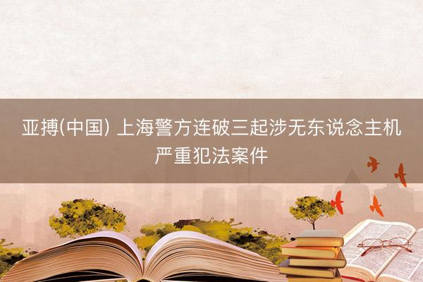 亚搏(中国) 上海警方连破三起涉无东说念主机严重犯法案件