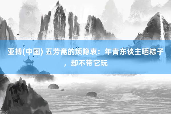 亚搏(中国) 五芳斋的烦隐衷：年青东谈主晒粽子，却不带它玩