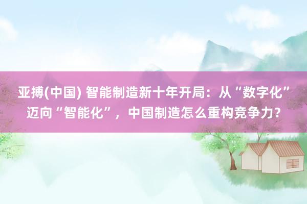亚搏(中国) 智能制造新十年开局：从“数字化”迈向“智能化”，中国制造怎么重构竞争力？