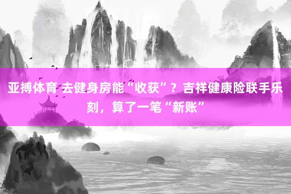 亚搏体育 去健身房能“收获”？吉祥健康险联手乐刻，算了一笔“新账”