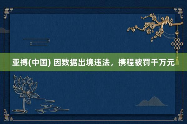 亚搏(中国) 因数据出境违法，携程被罚千万元