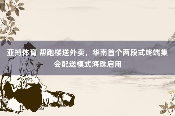 亚搏体育 帮跑楼送外卖，华南首个两段式终端集会配送模式海珠启用