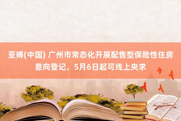 亚搏(中国) 广州市常态化开展配售型保险性住房意向登记，5月6日起可线上央求