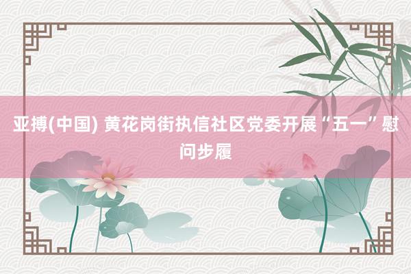 亚搏(中国) 黄花岗街执信社区党委开展“五一”慰问步履