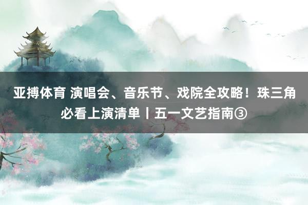 亚搏体育 演唱会、音乐节、戏院全攻略！珠三角必看上演清单丨五一文艺指南③