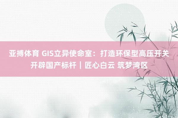 亚搏体育 GIS立异使命室：打造环保型高压开关开辟国产标杆｜匠心白云 筑梦湾区