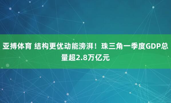 亚搏体育 结构更优动能滂湃!珠三角一季度GDP总量超2.8万亿元