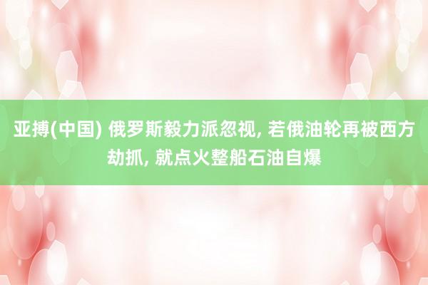 亚搏(中国) 俄罗斯毅力派忽视， 若俄油轮再被西方劫抓， 就点火整船石油自爆