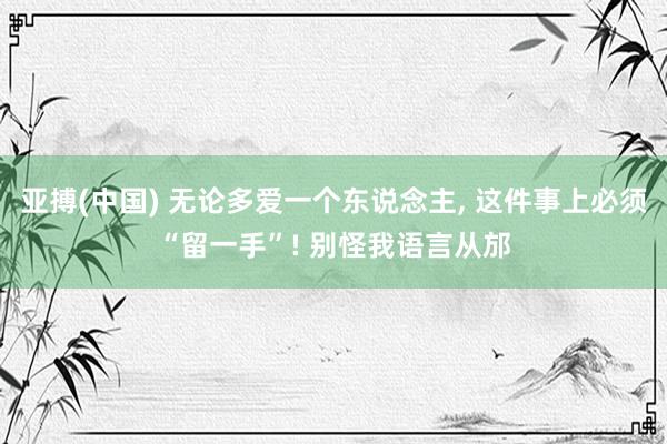 亚搏(中国) 无论多爱一个东说念主， 这件事上必须“留一手”! 别怪我语言从邡