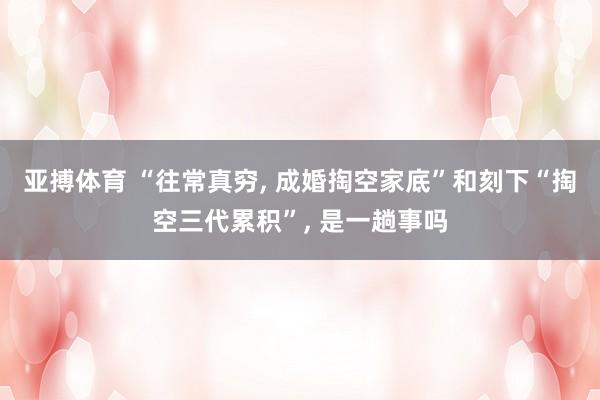 亚搏体育 “往常真穷， 成婚掏空家底”和刻下“掏空三代累积”， 是一趟事吗